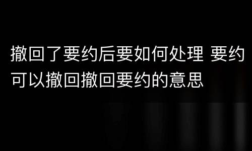 撤回了要约后要如何处理 要约可以撤回撤回要约的意思