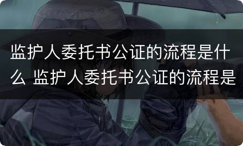 监护人委托书公证的流程是什么 监护人委托书公证的流程是什么样的