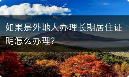 如果是外地人办理长期居住证明怎么办理？