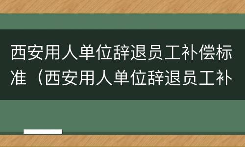 西安用人单位辞退员工补偿标准（西安用人单位辞退员工补偿标准最新）