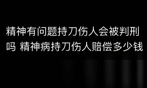 精神有问题持刀伤人会被判刑吗 精神病持刀伤人赔偿多少钱
