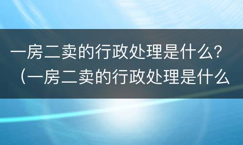 一房二卖的行政处理是什么？（一房二卖的行政处理是什么）