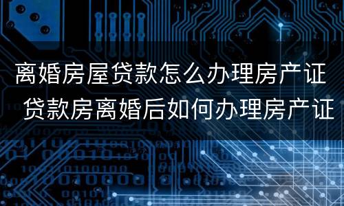 离婚房屋贷款怎么办理房产证 贷款房离婚后如何办理房产证