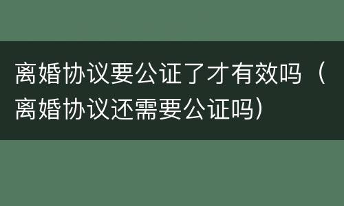 离婚协议要公证了才有效吗（离婚协议还需要公证吗）