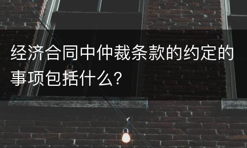 经济合同中仲裁条款的约定的事项包括什么？