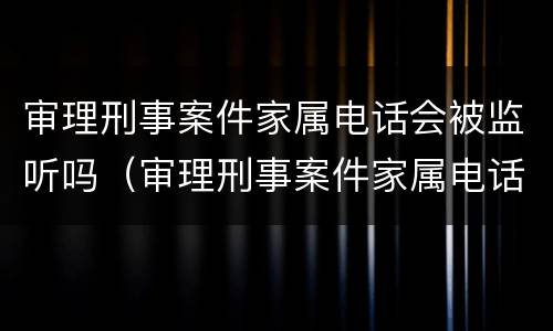 审理刑事案件家属电话会被监听吗（审理刑事案件家属电话会被监听吗怎么办）