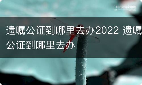 遗嘱公证到哪里去办2022 遗嘱公证到哪里去办