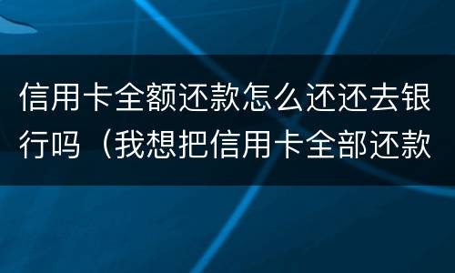 信用卡全额还款怎么还还去银行吗（我想把信用卡全部还款）