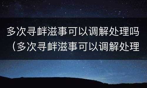 多次寻衅滋事可以调解处理吗（多次寻衅滋事可以调解处理吗）