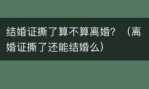 结婚证撕了算不算离婚？（离婚证撕了还能结婚么）