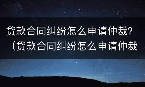 贷款合同纠纷怎么申请仲裁？（贷款合同纠纷怎么申请仲裁赔偿）