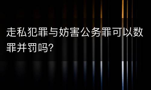 走私犯罪与妨害公务罪可以数罪并罚吗？