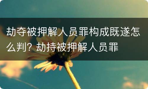 劫夺被押解人员罪构成既遂怎么判? 劫持被押解人员罪