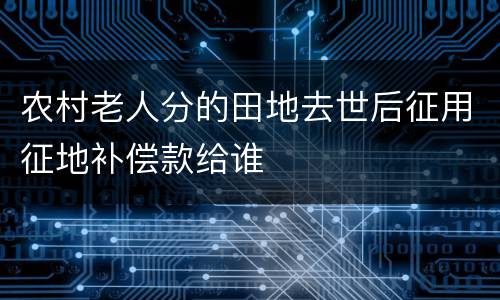 农村老人分的田地去世后征用征地补偿款给谁