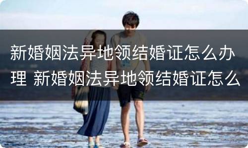 新婚姻法异地领结婚证怎么办理 新婚姻法异地领结婚证怎么办理离婚