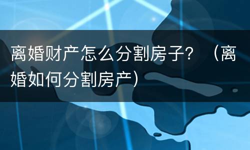 离婚财产怎么分割房子？（离婚如何分割房产）