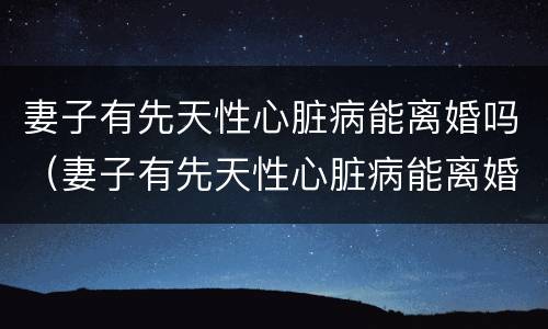 妻子有先天性心脏病能离婚吗（妻子有先天性心脏病能离婚吗）