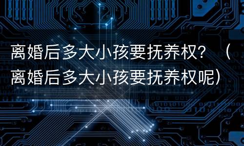 离婚后多大小孩要抚养权？（离婚后多大小孩要抚养权呢）