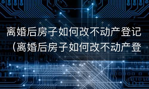 离婚后房子如何改不动产登记（离婚后房子如何改不动产登记名字）