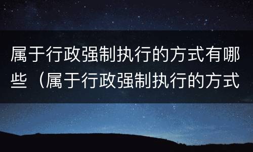 属于行政强制执行的方式有哪些（属于行政强制执行的方式有哪些种类）