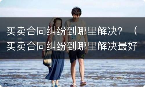 买卖合同纠纷到哪里解决？（买卖合同纠纷到哪里解决最好）