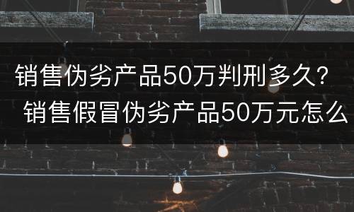 销售伪劣产品50万判刑多久？ 销售假冒伪劣产品50万元怎么判刑