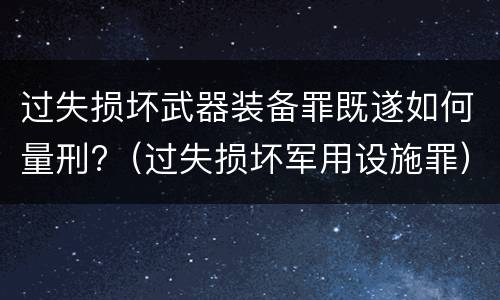 过失损坏武器装备罪既遂如何量刑?（过失损坏军用设施罪）