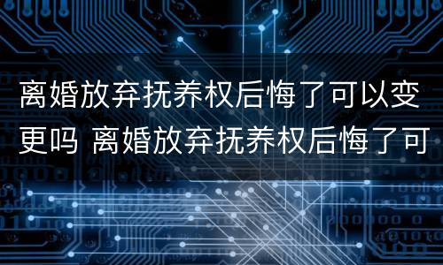 离婚放弃抚养权后悔了可以变更吗 离婚放弃抚养权后悔了可以变更吗怎么办