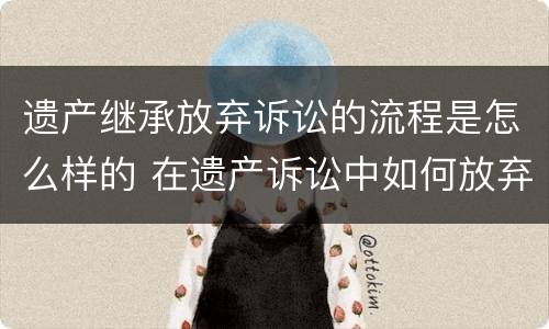 遗产继承放弃诉讼的流程是怎么样的 在遗产诉讼中如何放弃继承权