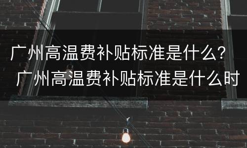 广州高温费补贴标准是什么？ 广州高温费补贴标准是什么时候发放