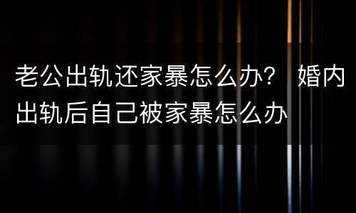 老公出轨还家暴怎么办？ 婚内出轨后自己被家暴怎么办