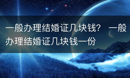 一般办理结婚证几块钱？ 一般办理结婚证几块钱一份