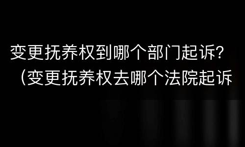 变更抚养权到哪个部门起诉？（变更抚养权去哪个法院起诉）
