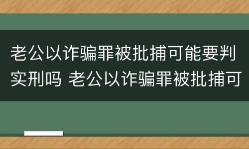 老公以诈骗罪被批捕可能要判实刑吗 老公以诈骗罪被批捕可能要判实刑吗怎么办