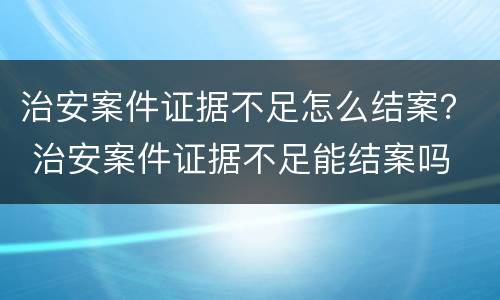 治安案件证据不足怎么结案？ 治安案件证据不足能结案吗