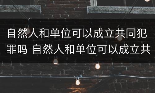 自然人和单位可以成立共同犯罪吗 自然人和单位可以成立共同犯罪吗法律规定