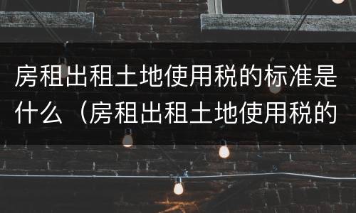 房租出租土地使用税的标准是什么（房租出租土地使用税的标准是什么意思）
