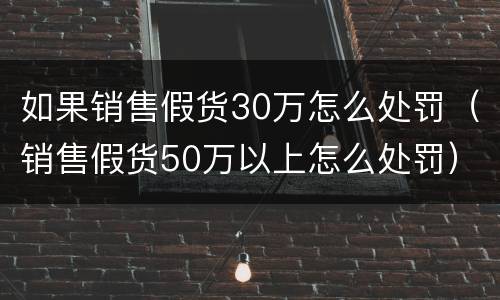 如果销售假货30万怎么处罚（销售假货50万以上怎么处罚）
