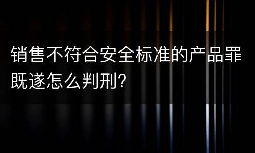 销售不符合安全标准的产品罪既遂怎么判刑?