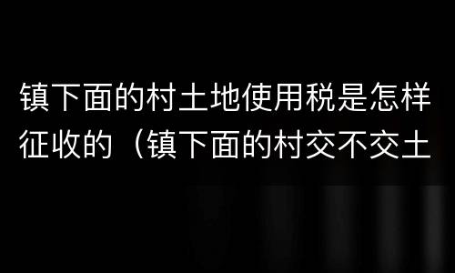 镇下面的村土地使用税是怎样征收的（镇下面的村交不交土地使用税）