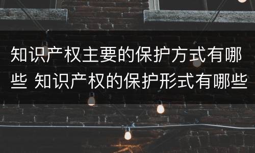 知识产权主要的保护方式有哪些 知识产权的保护形式有哪些
