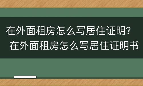 在外面租房怎么写居住证明？ 在外面租房怎么写居住证明书