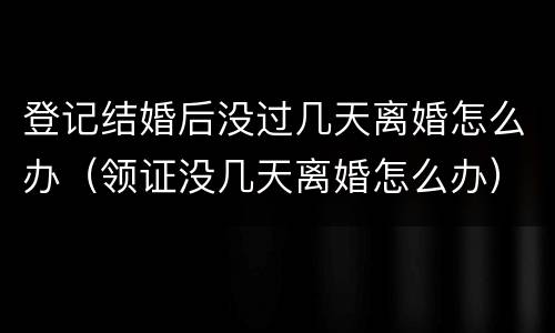 登记结婚后没过几天离婚怎么办（领证没几天离婚怎么办）