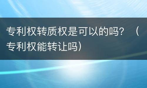 专利权转质权是可以的吗？（专利权能转让吗）