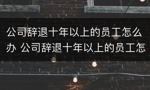公司辞退十年以上的员工怎么办 公司辞退十年以上的员工怎么办手续