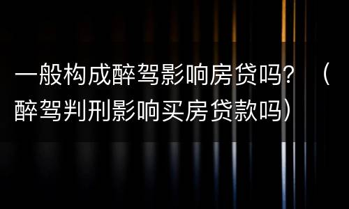 一般构成醉驾影响房贷吗？（醉驾判刑影响买房贷款吗）