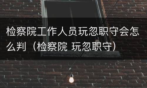 检察院工作人员玩忽职守会怎么判（检察院 玩忽职守）