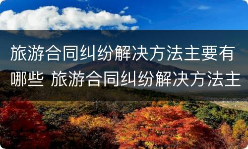 旅游合同纠纷解决方法主要有哪些 旅游合同纠纷解决方法主要有哪些类型