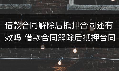 借款合同解除后抵押合同还有效吗 借款合同解除后抵押合同还有效吗知乎