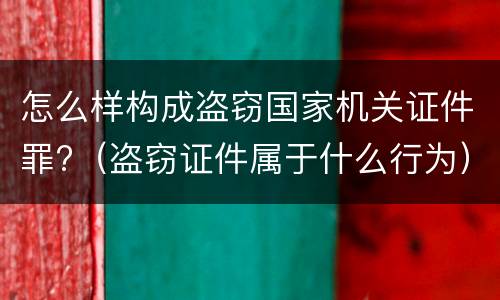 怎么样构成盗窃国家机关证件罪?（盗窃证件属于什么行为）